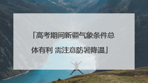 高考期间新疆气象条件总体有利 需注意防暑降温