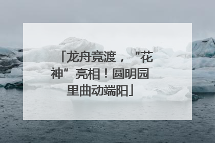 龙舟竞渡，“花神”亮相！圆明园里曲动端阳