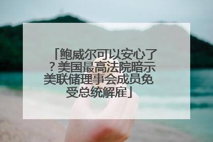 鲍威尔可以安心了？美国最高法院暗示美联储理事会成员免受总统解雇