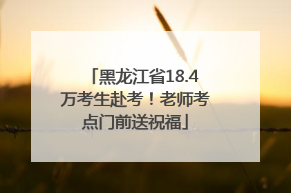 黑龙江省18.4万考生赴考！老师考点门前送祝福