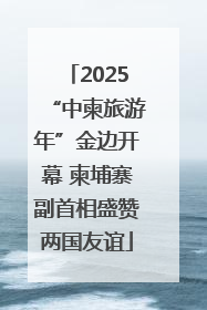 2025“中柬旅游年”金边开幕 柬埔寨副首相盛赞两国友谊