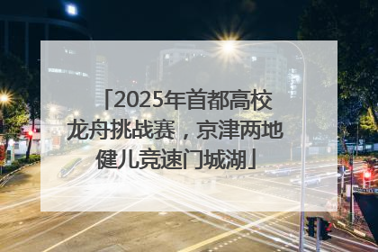 2025年首都高校龙舟挑战赛，京津两地健儿竞速门城湖