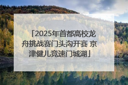 2025年首都高校龙舟挑战赛门头沟开赛 京津健儿竞速门城湖