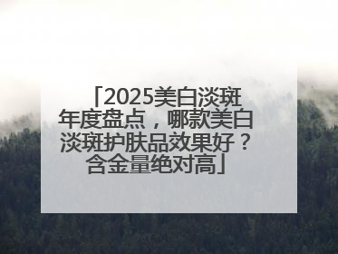 2025美白淡斑年度盘点，哪款美白淡斑护肤品效果好？含金量绝对高