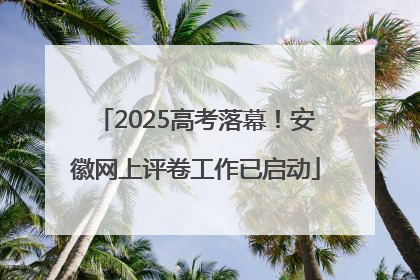2025高考落幕！安徽网上评卷工作已启动