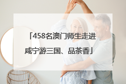458名澳门师生走进咸宁游三国、品茶香