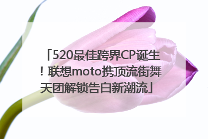 520最佳跨界CP诞生！联想moto携顶流街舞天团解锁告白新潮流