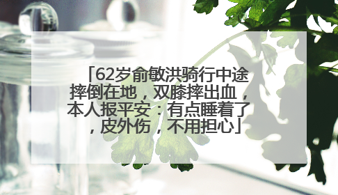62岁俞敏洪骑行中途摔倒在地，双膝摔出血，本人报平安：有点睡着了，皮外伤，不用担心